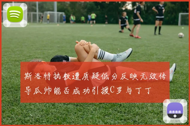 斯洛特执教遭质疑低分反映无效传导瓜帅能否成功引援C罗与丁丁