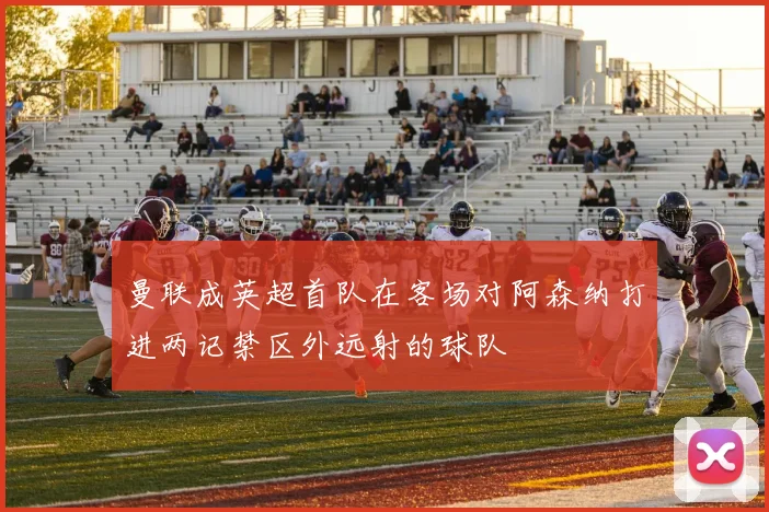 曼联成英超首队在客场对阿森纳打进两记禁区外远射的球队