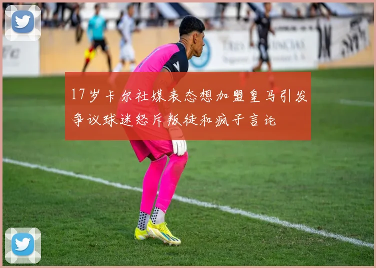17岁卡尔社媒表态想加盟皇马引发争议球迷怒斥叛徒和疯子言论