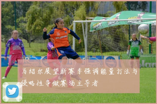 马绍尔展望新赛季强调能量打法与侵略性争做赛场主导者