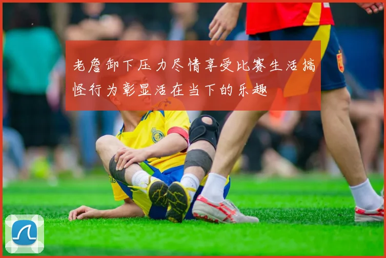 老詹卸下压力尽情享受比赛生活搞怪行为彰显活在当下的乐趣