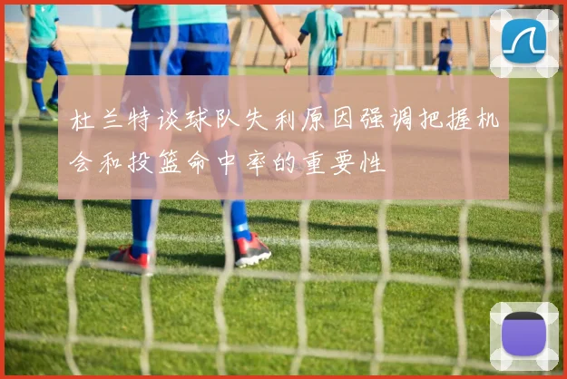 杜兰特谈球队失利原因强调把握机会和投篮命中率的重要性