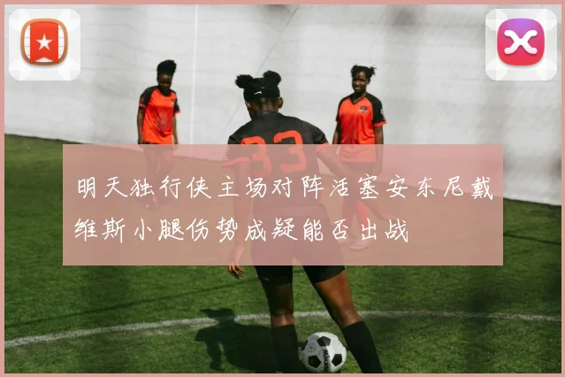 明天独行侠主场对阵活塞安东尼戴维斯小腿伤势成疑能否出战