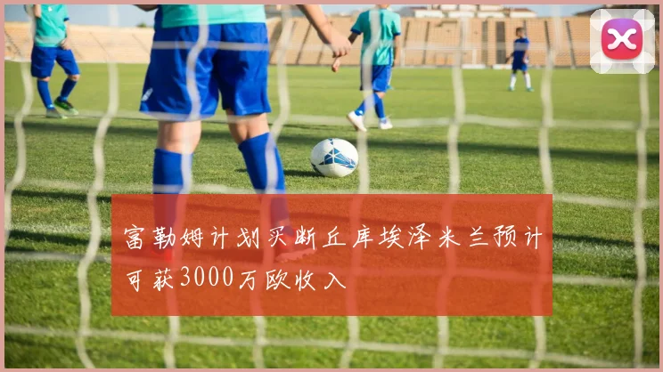 富勒姆计划买断丘库埃泽米兰预计可获3000万欧收入