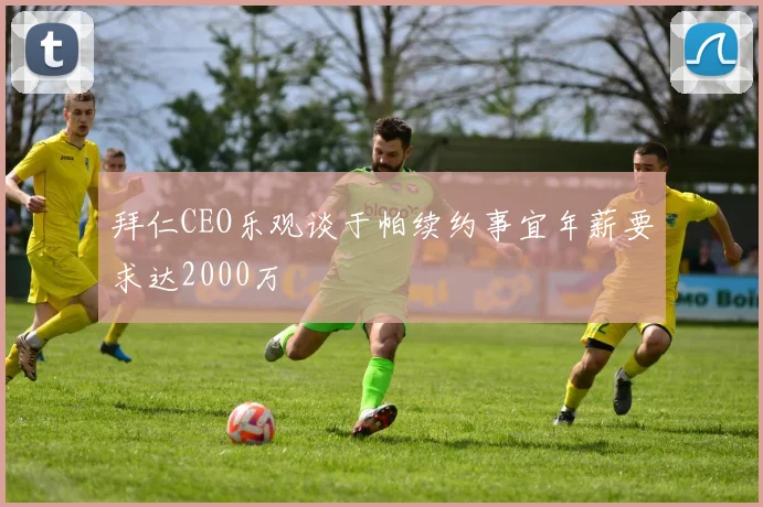 拜仁CEO乐观谈于帕续约事宜年薪要求达2000万