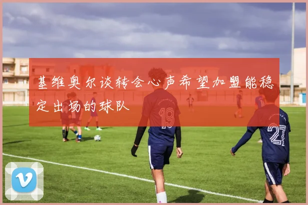 基维奥尔谈转会心声希望加盟能稳定出场的球队