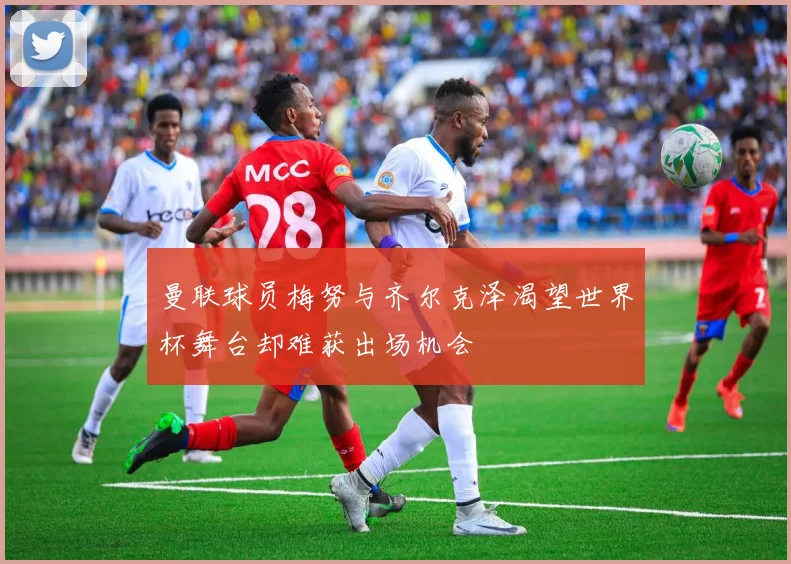 曼联球员梅努与齐尔克泽渴望世界杯舞台却难获出场机会