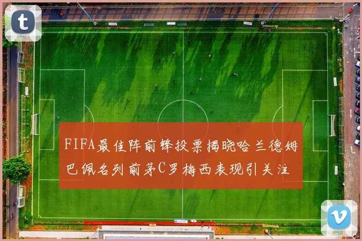 FIFA最佳阵前锋投票揭晓哈兰德姆巴佩名列前茅C罗梅西表现引关注