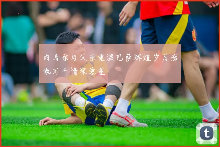 内马尔与父亲重温巴萨辉煌岁月感慨万千情深意重