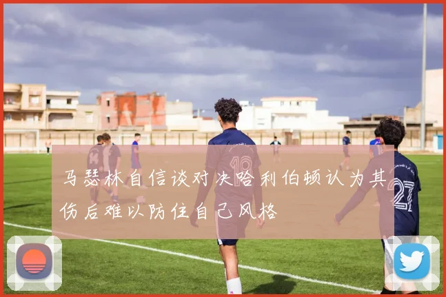 马瑟林自信谈对决哈利伯顿认为其伤后难以防住自己风格