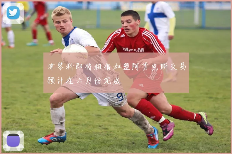 津琴科即将租借加盟阿贾克斯交易预计在六月份完成