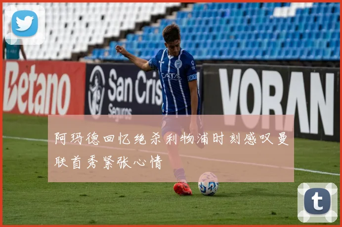阿玛德回忆绝杀利物浦时刻感叹曼联首秀紧张心情