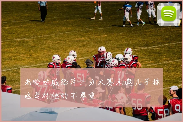老哈达威怒斥三分大赛未邀儿子称这是对他的不尊重