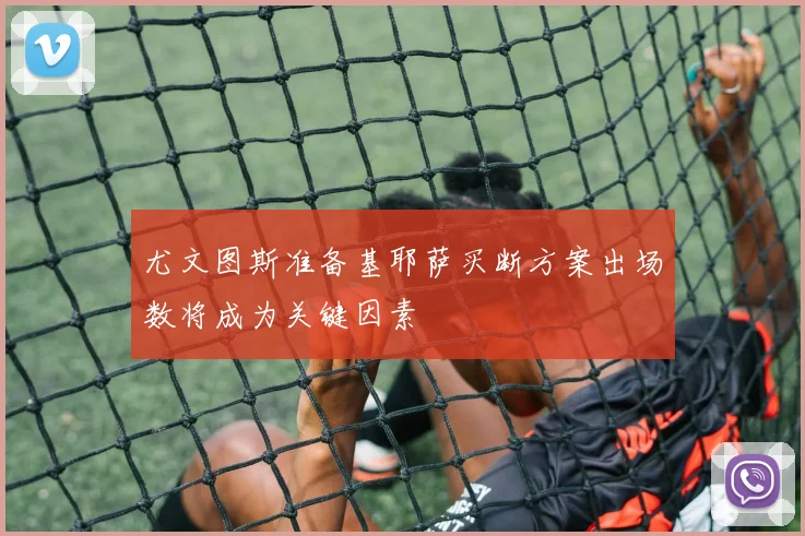 尤文图斯准备基耶萨买断方案出场数将成为关键因素