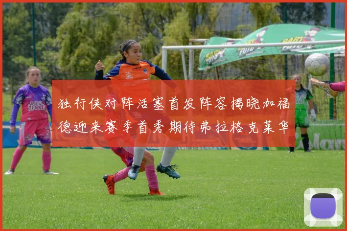 独行侠对阵活塞首发阵容揭晓加福德迎来赛季首秀期待弗拉格克莱华盛顿克里斯蒂表现