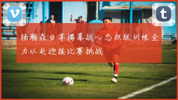 杨瀚森分享揭幕战心态积极训练全力以赴迎接比赛挑战