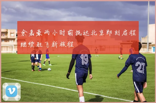 余嘉豪两小时前抵达北京即刻启程继续狂飞新旅程