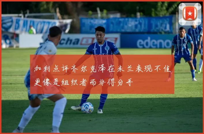 加利点评齐尔克泽在米兰表现不佳更像是组织者而非得分手