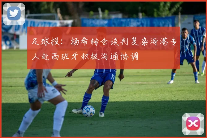足球报：杨希转会谈判复杂海港专人赴西班牙积极沟通协调
