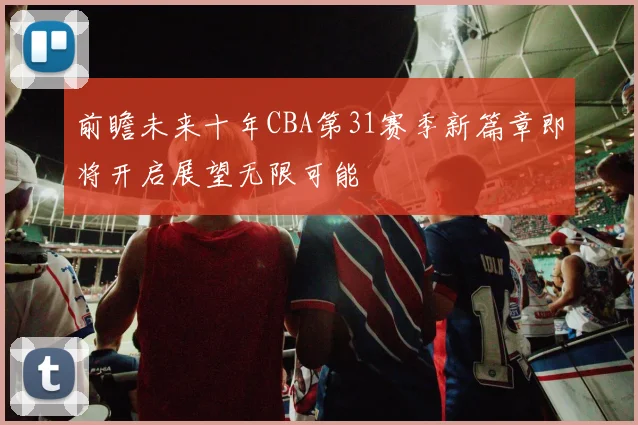 前瞻未来十年CBA第31赛季新篇章即将开启展望无限可能