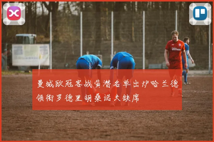 曼城欧冠客战黄潜名单出炉哈兰德领衔罗德里胡桑诺夫缺席