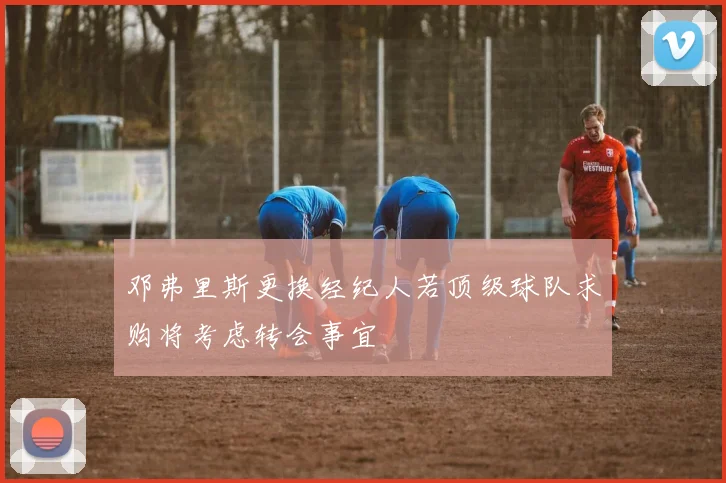 邓弗里斯更换经纪人若顶级球队求购将考虑转会事宜