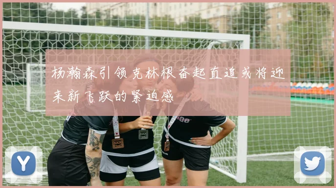 杨瀚森引领克林根奋起直追或将迎来新飞跃的紧迫感