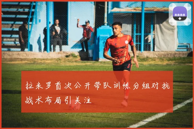 拉米罗首次公开带队训练分组对抗战术布局引关注