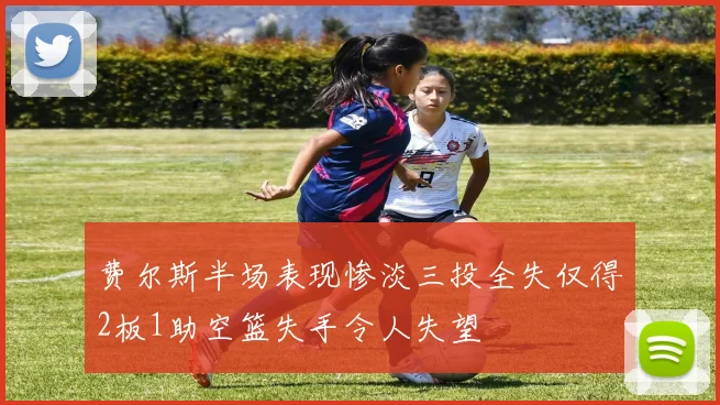 费尔斯半场表现惨淡三投全失仅得2板1助空篮失手令人失望