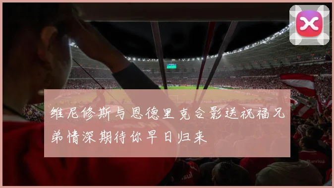 维尼修斯与恩德里克合影送祝福兄弟情深期待你早日归来
