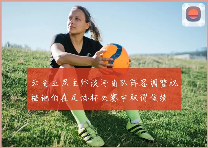 云南玉昆主帅谈河南队阵容调整祝福他们在足协杯决赛中取得佳绩