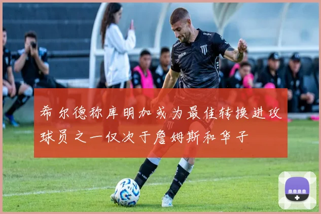 希尔德称库明加或为最佳转换进攻球员之一仅次于詹姆斯和华子