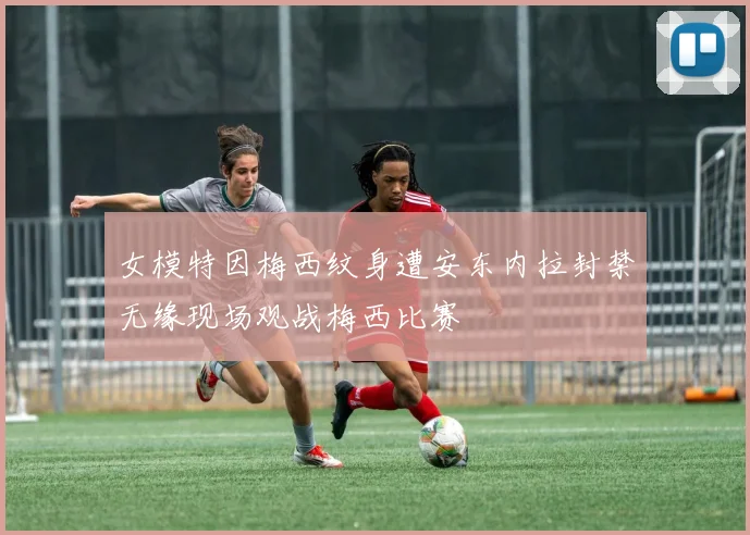 女模特因梅西纹身遭安东内拉封禁无缘现场观战梅西比赛