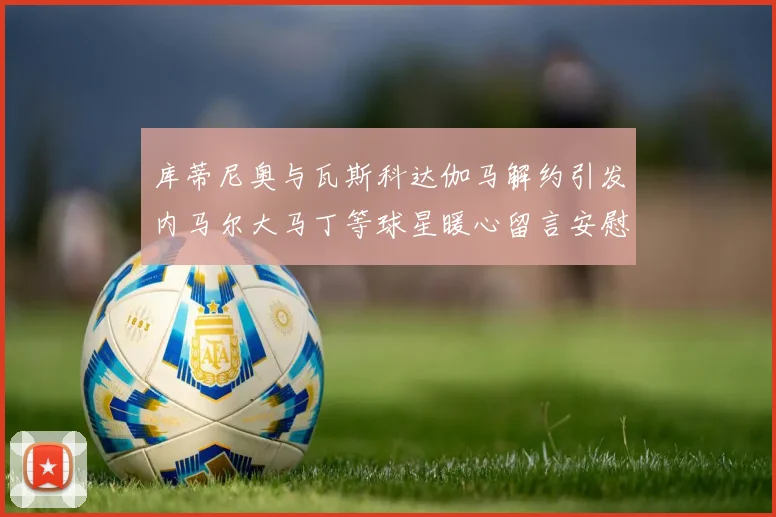 库蒂尼奥与瓦斯科达伽马解约引发内马尔大马丁等球星暖心留言安慰