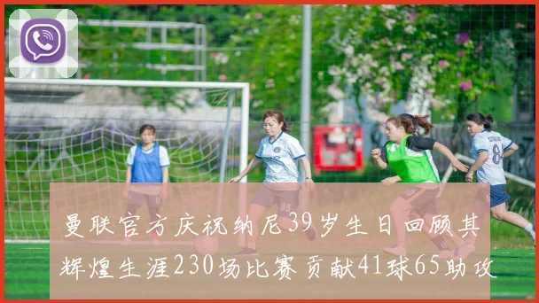 曼联官方庆祝纳尼39岁生日回顾其辉煌生涯230场比赛贡献41球65助攻