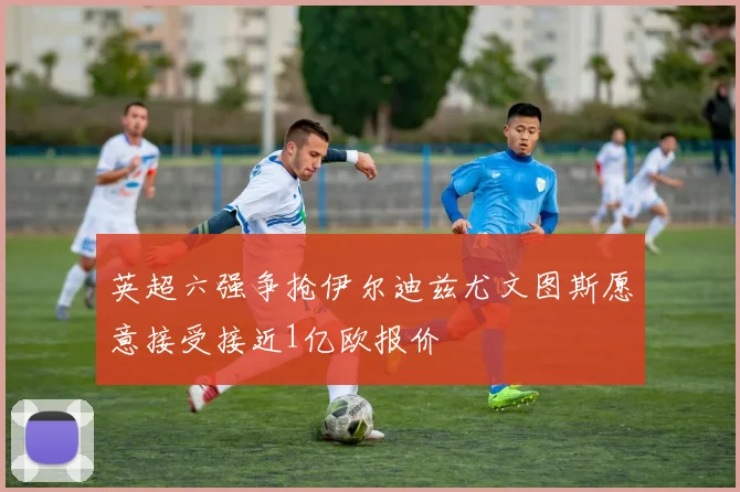 英超六强争抢伊尔迪兹尤文图斯愿意接受接近1亿欧报价