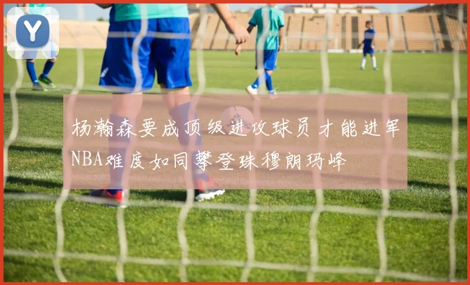 杨瀚森要成顶级进攻球员才能进军NBA难度如同攀登珠穆朗玛峰