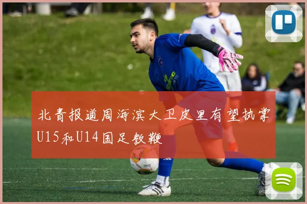 北青报道周海滨大卫皮里有望执掌U15和U14国足教鞭
