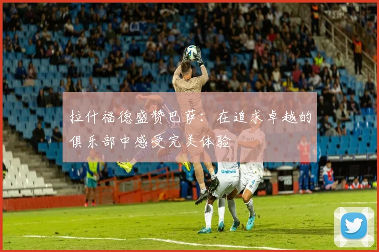 拉什福德盛赞巴萨：在追求卓越的俱乐部中感受完美体验