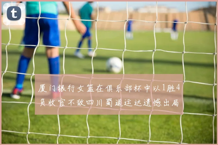 厦门银行女篮在俱乐部杯中以1胜4负收官不敌四川蜀道运达遗憾出局