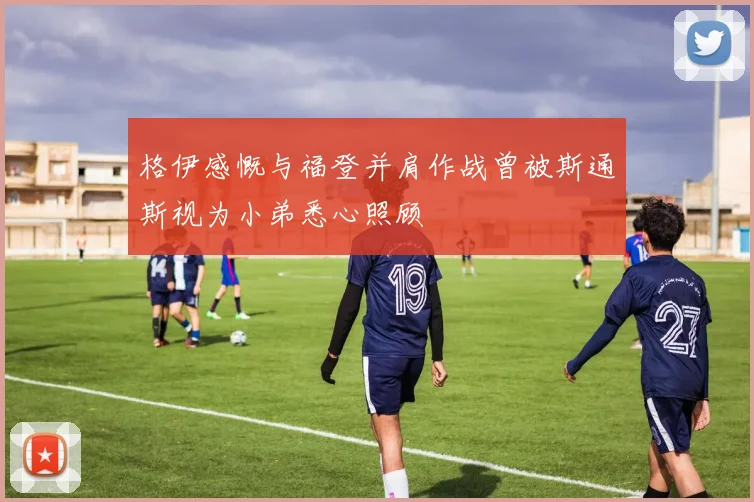 格伊感慨与福登并肩作战曾被斯通斯视为小弟悉心照顾