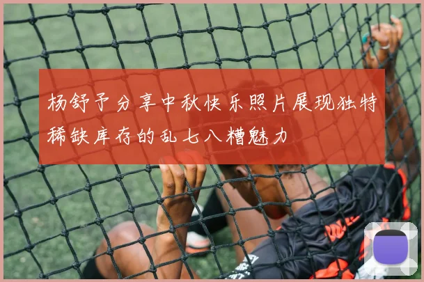 杨舒予分享中秋快乐照片展现独特稀缺库存的乱七八糟魅力