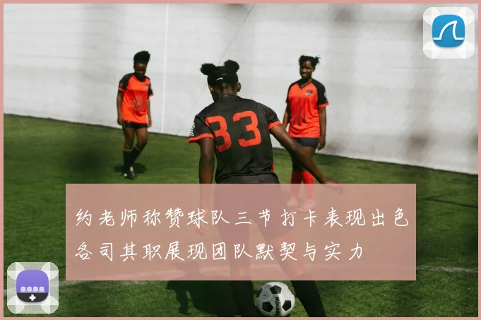 约老师称赞球队三节打卡表现出色各司其职展现团队默契与实力
